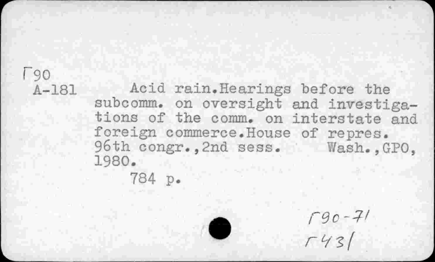 ﻿r 90
A-181
Acid rain.Hearings before the subcomm, on oversight and investigations of the comm, on interstate and foreign commerce.House of repres. 96th congr.,2nd sess. Wash.,GPO, 1980.
784 p.